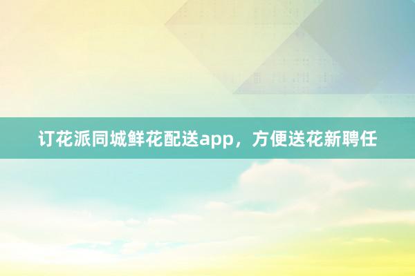 订花派同城鲜花配送app，方便送花新聘任
